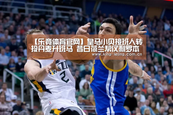 【乐竟体育官网】皇马小贝接班人转投丹麦升班马 昔日荷兰帮仅剩罗本坚守五大联赛(图1) 乐竟官网